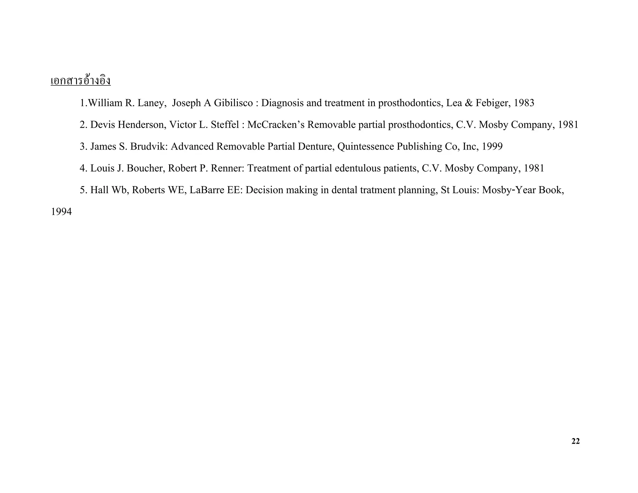 เอกสารอางอิง
     1.William R. Laney, Joseph A Gibilisco : Diagnosis and treatment in prosthodontics, Lea & Febiger, 1983
     2. Devis Henderson, Victor L. Steffel : McCracken’s Removable partial prosthodontics, C.V. Mosby Company, 1981
     3. James S. Brudvik: Advanced Removable Partial Denture, Quintessence Publishing Co, Inc, 1999
     4. Louis J. Boucher, Robert P. Renner: Treatment of partial edentulous patients, C.V. Mosby Company, 1981
     5. Hall Wb, Roberts WE, LaBarre EE: Decision making in dental tratment planning, St Louis: Mosby-Year Book,
1994




                                                                                                                 22
 
