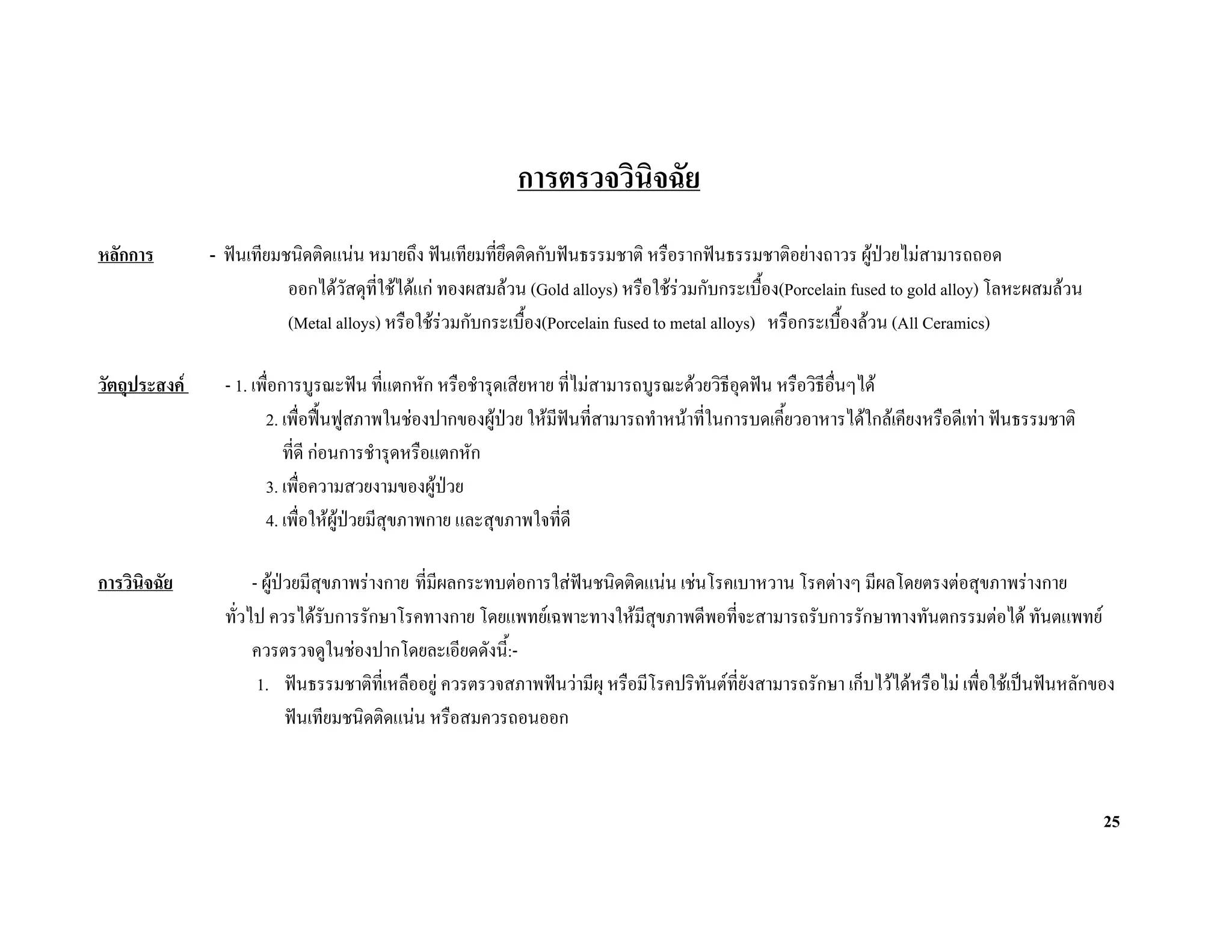 การตรวจวินิจฉัย
หลักการ        - ฟนเทียมชนิดติดแนน หมายถึง ฟนเทียมที่ยึดติดกับฟนธรรมชาติ หรือรากฟนธรรมชาติอยางถาวร ผูปวยไมสามารถถอด
                          ออกไดวัสดุทใชไดแก ทองผสมลวน (Gold alloys) หรือใชรวมกับกระเบื้อง(Porcelain fused to gold alloy) โลหะผสมลวน
                                       ี่
                          (Metal alloys) หรือใชรวมกับกระเบื้อง(Porcelain fused to metal alloys) หรือกระเบืองลวน (All Ceramics)
                                                                                                            ้

วัตถุประสงค     - 1. เพื่อการบูรณะฟน ที่แตกหัก หรือชํารุดเสียหาย ที่ไมสามารถบูรณะดวยวิธอุดฟน หรือวิธีอื่นๆได
                                                                                           ี
                        2. เพื่อฟนฟูสภาพในชองปากของผูปวย ใหมฟนที่สามารถทําหนาที่ในการบดเคียวอาหารไดใกลเคียงหรือดีเทา ฟนธรรมชาติ
                                                                   ี                              ้
                            ที่ดี กอนการชํารุดหรือแตกหัก
                        3. เพื่อความสวยงามของผูปวย  
                        4. เพื่อใหผูปวยมีสุขภาพกาย และสุขภาพใจที่ดี
                                       

การวินจฉัย
      ิ               - ผูปวยมีสุขภาพรางกาย ที่มีผลกระทบตอการใสฟนชนิดติดแนน เชนโรคเบาหวาน โรคตางๆ มีผลโดยตรงตอสุขภาพรางกาย
                 ทั่วไป ควรไดรับการรักษาโรคทางกาย โดยแพทยเฉพาะทางใหมีสขภาพดีพอทีจะสามารถรับการรักษาทางทันตกรรมตอได ทันตแพทย
                                                                               ุ           ่
                      ควรตรวจดูในชองปากโดยละเอียดดังนี:้ -
                       1. ฟนธรรมชาติที่เหลืออยู ควรตรวจสภาพฟนวามีผุ หรือมีโรคปริทันตที่ยังสามารถรักษา เก็บไวไดหรือไม เพื่อใชเปนฟนหลักของ
                             ฟนเทียมชนิดติดแนน หรือสมควรถอนออก



                                                                                                                                                 25
 