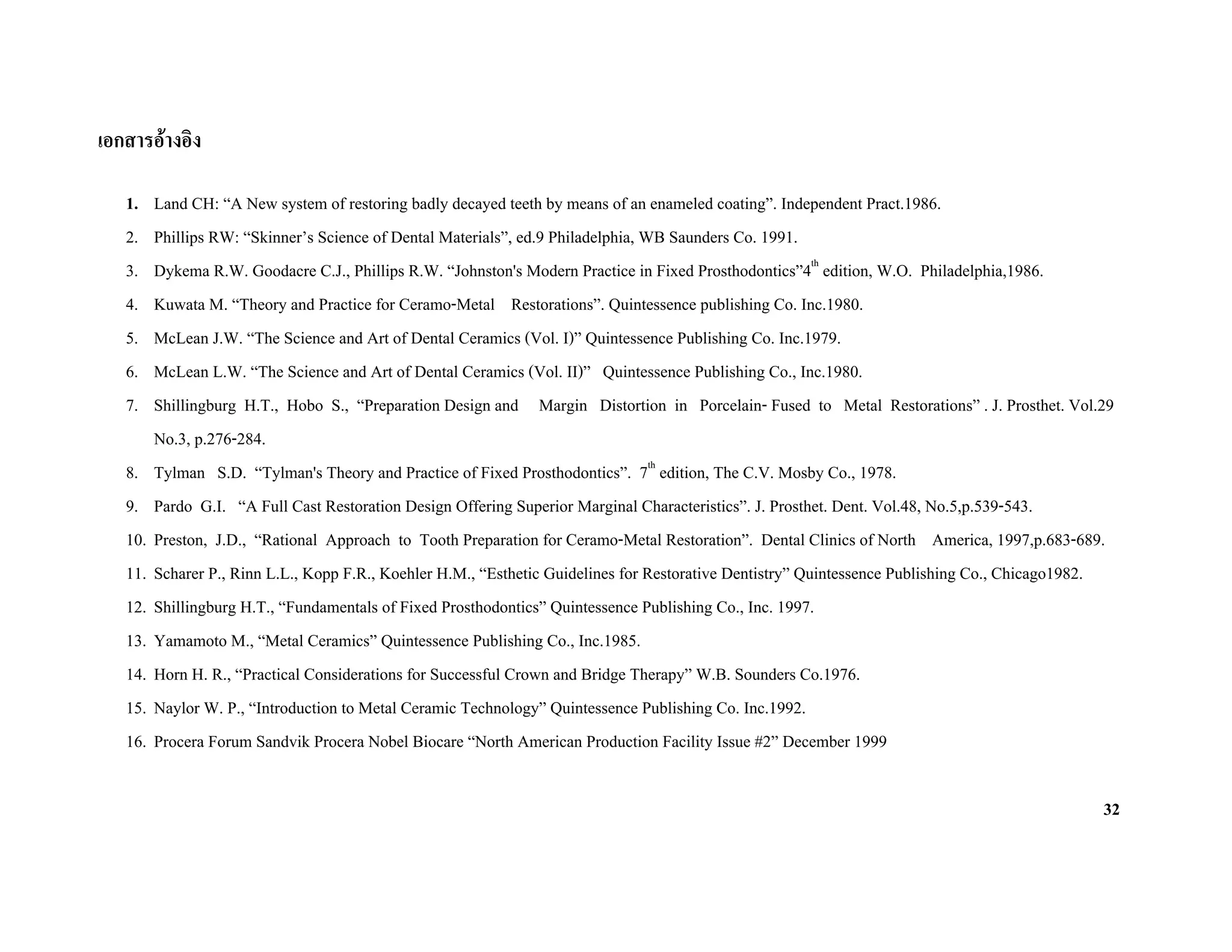 เอกสารอางอิง

   1.  Land CH: “A New system of restoring badly decayed teeth by means of an enameled coating”. Independent Pract.1986.
   2.  Phillips RW: “Skinner’s Science of Dental Materials”, ed.9 Philadelphia, WB Saunders Co. 1991.
   3.  Dykema R.W. Goodacre C.J., Phillips R.W. “Johnston's Modern Practice in Fixed Prosthodontics”4th edition, W.O. Philadelphia,1986.
   4.  Kuwata M. “Theory and Practice for Ceramo-Metal Restorations”. Quintessence publishing Co. Inc.1980.
   5.  McLean J.W. “The Science and Art of Dental Ceramics (Vol. I)” Quintessence Publishing Co. Inc.1979.
   6.  McLean L.W. “The Science and Art of Dental Ceramics (Vol. II)” Quintessence Publishing Co., Inc.1980.
   7.  Shillingburg H.T., Hobo S., “Preparation Design and Margin Distortion in Porcelain- Fused to Metal Restorations” . J. Prosthet. Vol.29
       No.3, p.276-284.
   8. Tylman S.D. “Tylman's Theory and Practice of Fixed Prosthodontics”. 7th edition, The C.V. Mosby Co., 1978.
   9. Pardo G.I. “A Full Cast Restoration Design Offering Superior Marginal Characteristics”. J. Prosthet. Dent. Vol.48, No.5,p.539-543.
   10. Preston, J.D., “Rational Approach to Tooth Preparation for Ceramo-Metal Restoration”. Dental Clinics of North America, 1997,p.683-689.
   11. Scharer P., Rinn L.L., Kopp F.R., Koehler H.M., “Esthetic Guidelines for Restorative Dentistry” Quintessence Publishing Co., Chicago1982.
   12. Shillingburg H.T., “Fundamentals of Fixed Prosthodontics” Quintessence Publishing Co., Inc. 1997.
   13. Yamamoto M., “Metal Ceramics” Quintessence Publishing Co., Inc.1985.
   14. Horn H. R., “Practical Considerations for Successful Crown and Bridge Therapy” W.B. Sounders Co.1976.
   15. Naylor W. P., “Introduction to Metal Ceramic Technology” Quintessence Publishing Co. Inc.1992.
   16. Procera Forum Sandvik Procera Nobel Biocare “North American Production Facility Issue #2” December 1999

                                                                                                                                              32
 