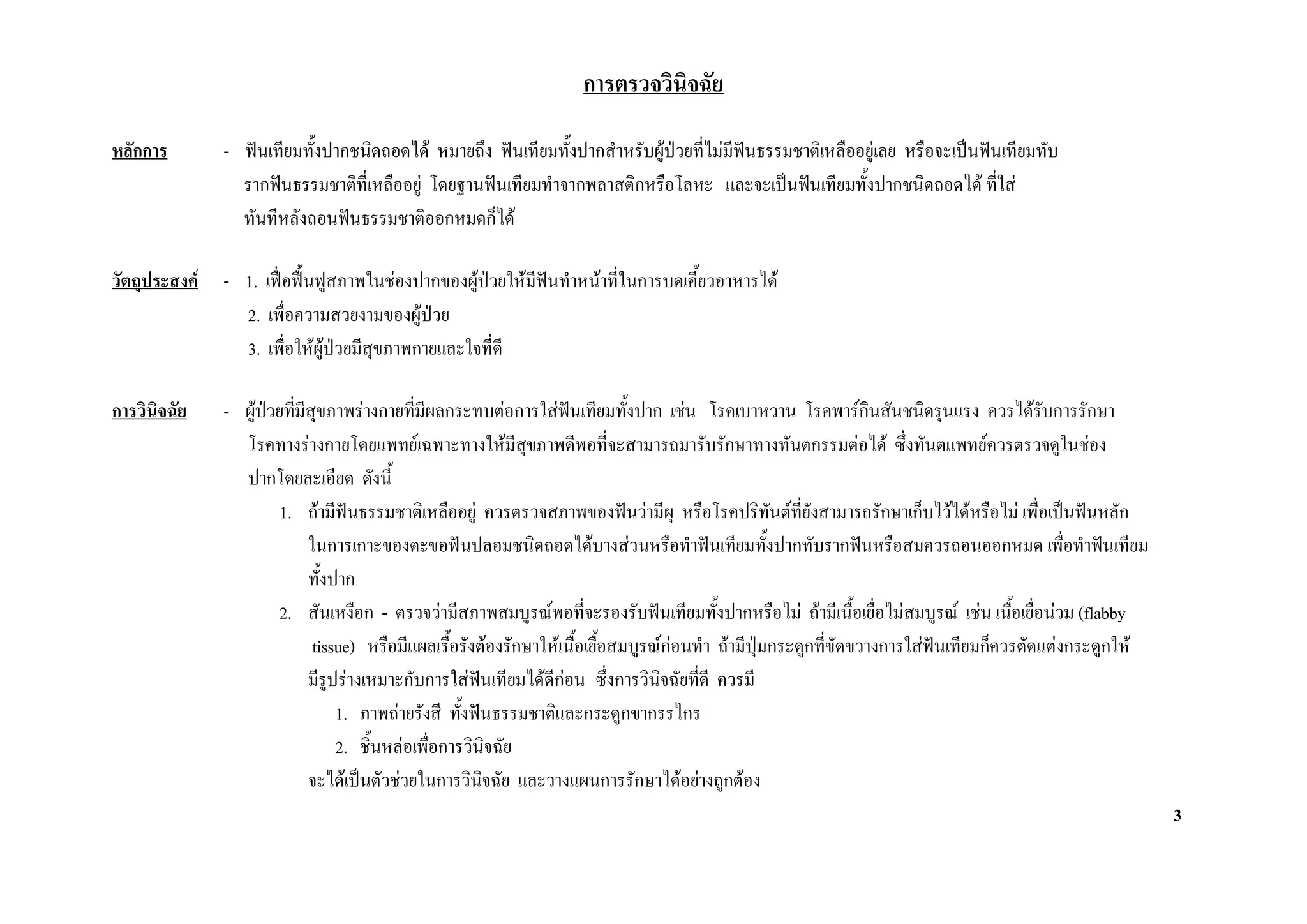 การตรวจวินิจฉัย

หลักการ        - ฟนเทียมทังปากชนิดถอดได หมายถึง ฟนเทียมทั้งปากสําหรับผูปวยที่ไมมฟนธรรมชาติเหลืออยูเลย หรือจะเปนฟนเทียมทับ
                           ้                                                          ี
                 รากฟนธรรมชาติที่เหลืออยู โดยฐานฟนเทียมทําจากพลาสติกหรือโลหะ และจะเปนฟนเทียมทังปากชนิดถอดได ที่ใส
                                                                                                       ้
                 ทันทีหลังถอนฟนธรรมชาติออกหมดก็ได

วัตถุประสงค   - 1. เฟอฟนฟูสภาพในชองปากของผูปวยใหมฟนทําหนาที่ในการบดเคี้ยวอาหารได
                                                          ี
                 2. เพื่อความสวยงามของผูปวย
                 3. เพื่อใหผูปวยมีสุขภาพกายและใจทีดี
                                                     ่

การวินิจฉัย    - ผูปวยที่มีสขภาพรางกายที่มีผลกระทบตอการใสฟนเทียมทั้งปาก เชน โรคเบาหวาน โรคพารกินสันชนิดรุนแรง ควรไดรบการรักษา
                               ุ                                                                                                           ั
                 โรคทางรางกายโดยแพทยเฉพาะทางใหมสุขภาพดีพอที่จะสามารถมารับรักษาทางทันตกรรมตอได ซึ่งทันตแพทยควรตรวจดูในชอง
                                                             ี
                 ปากโดยละเอียด ดังนี้
                        1. ถามีฟนธรรมชาติเหลืออยู ควรตรวจสภาพของฟนวามีผุ หรือโรคปริทันตที่ยังสามารถรักษาเก็บไวไดหรือไม เพื่อเปนฟนหลัก
                             ในการเกาะของตะขอฟนปลอมชนิดถอดไดบางสวนหรือทําฟนเทียมทั้งปากทับรากฟนหรือสมควรถอนออกหมด เพื่อทําฟนเทียม
                             ทั้งปาก
                        2. สันเหงือก - ตรวจวามีสภาพสมบูรณพอที่จะรองรับฟนเทียมทั้งปากหรือไม ถามีเนื้อเยื่อไมสมบูรณ เชน เนือเยื่อนวม (flabby
                                                                                                                                      ้
                              tissue) หรือมีแผลเรื้อรังตองรักษาใหเนื้อเยื้อสมบูรณกอนทํา ถามีปุมกระดูกที่ขัดขวางการใสฟนเทียมก็ควรตัดแตงกระดูกให
                                                                                     
                             มีรูปรางเหมาะกับการใสฟนเทียมไดดีกอน ซึ่งการวินิจฉัยที่ดี ควรมี
                                                                    
                                  1. ภาพถายรังสี ทั้งฟนธรรมชาติและกระดูกขากรรไกร
                                  2. ชิ้นหลอเพือการวินิจฉัย
                                                ่
                             จะไดเปนตัวชวยในการวินิจฉัย และวางแผนการรักษาไดอยางถูกตอง
                                                                                                                                                          3
 