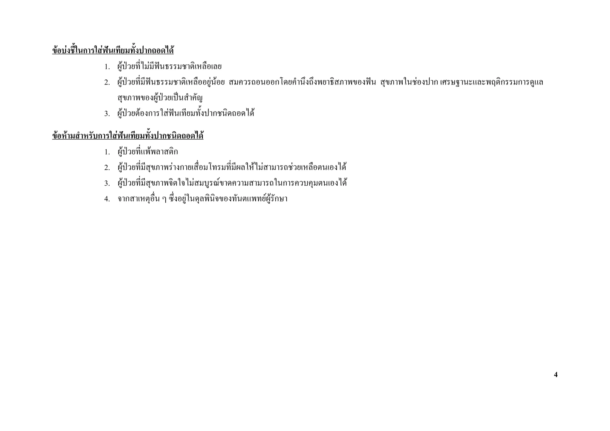 ขอบงชีในการใสฟนเทียมทั้งปากถอดได
        ้
                1. ผูปวยที่ไมมีฟนธรรมชาติเหลือเลย
                                   
                2. ผูปวยที่มีฟนธรรมชาติเหลืออยูนอย สมควรถอนออกโดยคํานึงถึงพยาธิสภาพของฟน สุขภาพในชองปาก เศรษฐานะและพฤติกรรมการดูแล
                    สุขภาพของผูปวยเปนสําคัญ
                3. ผูปวยตองการใสฟนเทียมทั้งปากชนิดถอดได
ขอหามสําหรับการใสฟนเทียมทั้งปากชนิดถอดได
                1. ผูปวยที่แพพลาสติก
                2. ผูปวยที่มสุขภาพรางกายเสื่อมโทรมที่มีผลใหไมสามารถชวยเหลือตนเองได
                                ี
                3. ผูปวยที่มสุขภาพจิตใจไมสมบูรณขาดความสามารถในการควบคุมตนเองได
                              ี
                4. จากสาเหตุอื่น ๆ ซึ่งอยูในดุลพินิจของทันตแพทยผูรักษา




                                                                                                                                            4
 