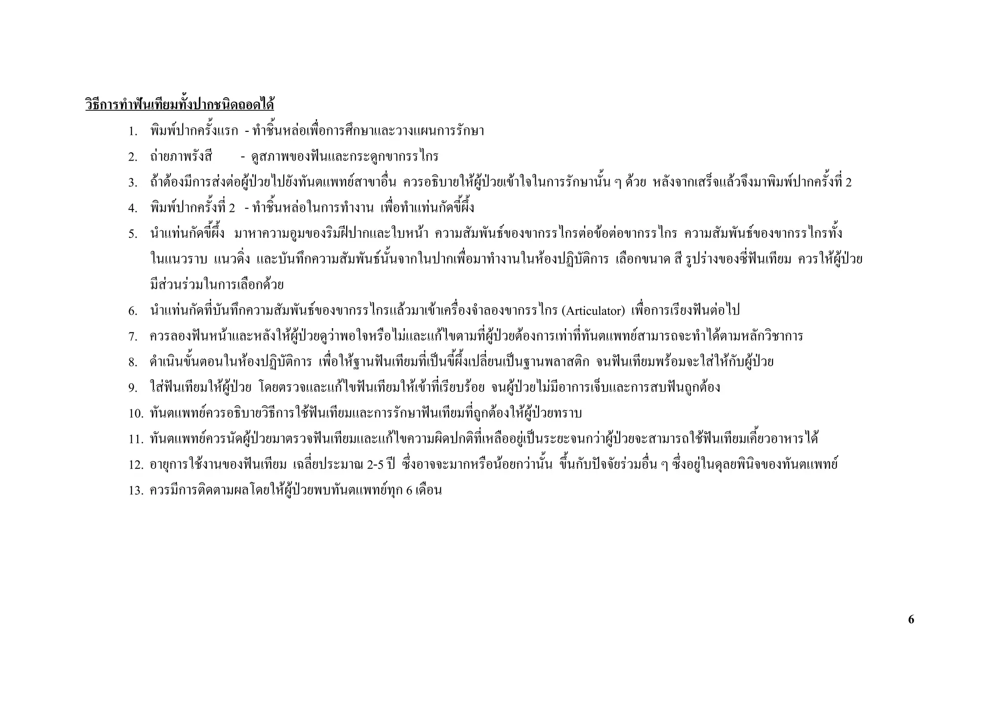 วิธีการทําฟนเทียมทั้งปากชนิดถอดได
         1. พิมพปากครั้งแรก - ทําชิ้นหลอเพื่อการศึกษาและวางแผนการรักษา
         2. ถายภาพรังสี - ดูสภาพของฟนและกระดูกขากรรไกร
         3. ถาตองมีการสงตอผูปวยไปยังทันตแพทยสาขาอื่น ควรอธิบายใหผปวยเขาใจในการรักษานั้น ๆ ดวย หลังจากเสร็จแลวจึงมาพิมพปากครั้งที่ 2
                                                                               ู
         4. พิมพปากครั้งที่ 2 - ทําชิ้นหลอในการทํางาน เพื่อทําแทนกัดขี้ผึ้ง
         5. นําแทนกัดขี้ผึ้ง มาหาความอูมของริมฝปากและใบหนา ความสัมพันธของขากรรไกรตอขอตอขากรรไกร ความสัมพันธของขากรรไกรทั้ง
             ในแนวราบ แนวดิ่ง และบันทึกความสัมพันธนั้นจากในปากเพื่อมาทํางานในหองปฏิบัติการ เลือกขนาด สี รูปรางของซี่ฟนเทียม ควรใหผูปวย
             มีสวนรวมในการเลือกดวย
         6. นําแทนกัดที่บันทึกความสัมพันธของขากรรไกรแลวมาเขาเครื่องจําลองขากรรไกร (Articulator) เพื่อการเรียงฟนตอไป
         7. ควรลองฟนหนาและหลังใหผูปวยดูวาพอใจหรือไมและแกไขตามที่ผูปวยตองการเทาที่ทันตแพทยสามารถจะทําไดตามหลักวิชาการ
                                            
         8. ดําเนินขันตอนในหองปฏิบัติการ เพื่อใหฐานฟนเทียมที่เปนขี้ผึ้งเปลี่ยนเปนฐานพลาสติก จนฟนเทียมพรอมจะใสใหกับผูปวย
                      ้                                                                                                          
         9. ใสฟนเทียมใหผูปวย โดยตรวจและแกไขฟนเทียมใหเขาที่เรียบรอย จนผูปวยไมมีอาการเจ็บและการสบฟนถูกตอง
                  
         10. ทันตแพทยควรอธิบายวิธีการใชฟนเทียมและการรักษาฟนเทียมที่ถูกตองใหผูปวยทราบ
         11. ทันตแพทยควรนัดผูปวยมาตรวจฟนเทียมและแกไขความผิดปกติที่เหลืออยูเปนระยะจนกวาผูปวยจะสามารถใชฟนเทียมเคี้ยวอาหารได
                                                                                                     
         12. อายุการใชงานของฟนเทียม เฉลี่ยประมาณ 2-5 ป ซึ่งอาจจะมากหรือนอยกวานั้น ขึนกับปจจัยรวมอื่น ๆ ซึ่งอยูในดุลยพินิจของทันตแพทย
                                                                                            ้
         13. ควรมีการติดตามผลโดยใหผปวยพบทันตแพทยทุก 6 เดือน
                                         ู




                                                                                                                                                   6
 