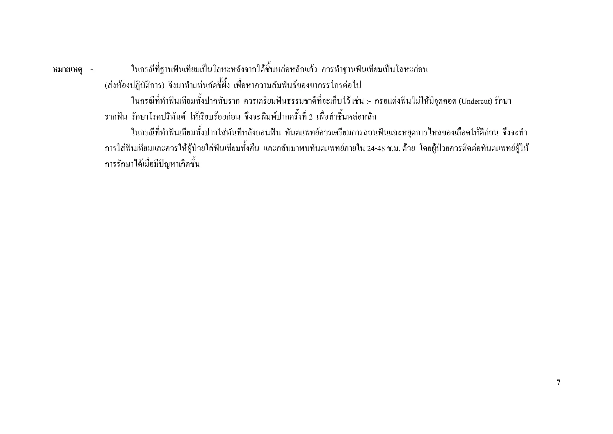 หมายเหตุ -           ในกรณีที่ฐานฟนเทียมเปนโลหะหลังจากไดช้นหลอหลักแลว ควรทําฐานฟนเทียมเปนโลหะกอน
                                                                  ิ
             (สงหองปฏิบติการ) จึงมาทําแทนกัดขี้ผึ้ง เพื่อหาความสัมพันธของขากรรไกรตอไป
                         ั
                     ในกรณีที่ทําฟนเทียมทั้งปากทับราก ควรเตรียมฟนธรรมชาติที่จะเก็บไว เชน :- กรอแตงฟนไมใหมีจุดคอด (Undercut) รักษา
             รากฟน รักษาโรคปริทันต ใหเรียบรอยกอน จึงจะพิมพปากครั้งที่ 2 เพื่อทําชิ้นหลอหลัก
                     ในกรณีที่ทาฟนเทียมทั้งปากใสทันทีหลังถอนฟน ทันตแพทยควรเตรียมการถอนฟนและหยุดการไหลของเลือดใหดีกอน จึงจะทํา
                                ํ                                                                                                 
             การใสฟนเทียมและควรใหผปวยใสฟนเทียมทั้งคืน และกลับมาพบทันตแพทยภายใน 24-48 ช.ม. ดวย โดยผูปวยควรติดตอทันตแพทยผูให
                                        ู
             การรักษาไดเมือมีปญหาเกิดขึ้น
                           ่




                                                                                                                                            7
 