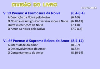 III. 3º Poema: O Cortejo Nupcial (3.6-5.1)
A Aproximação do Noivo (3.6-11)
O Amor do Noivo pela Noiva (4.1-15)
A Reunião dos Noivos (4.16-5.1)
IV. 4º Poema: A Noiva Teme Perder o Noivo-5.2-6.3
O Sonho da Noiva (5.2-7)
A Noiva e as Amigas Conversam sobre o Noivo (5.8-16)
O Lugar Onde se Encontra o Noivo (6.1-3)
CANTICOSCANTICOS
 