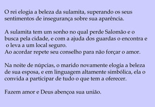 2.1:
Sarom é uma região da Palestina entre montanhas de
Efraim e Mar Mediterrâneo (ao sul do monte Carmelo).
Esta região era de solo seco, rochoso e de água escassa.
Entretanto, como plano de Deus, foi colocado ali o povo por
Ele escolhido (Is. 35.1,2) e a partir daí houve abundância.
Passaram a viver na terra que emanava vida abundante
onde cultivavam as rosas mais belas do mundo.
2.2:
“Como o lírio entre os espinhos é a minha amada entre as
jovens”.
Essa é uma comparação entre a amada e as outras moças".
 
