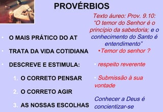 CONTEXTO HISTÓRICO
Através do casamento com a filha do Faraó,
Salomão tinha relações estreitas com o Egito e
provavelmente conhecia o Ensino de
Amenemope, pois neste texto há um trecho
muito semelhante a Pv 22.17 – 23.14, assim
como outras coleções de provérbios.
Ele e outros sábios da corte recolheram a
sabedoria do oriente, e incorporaram em
Provérbios apenas o que condizia com os
padrões de Deus. Ecl 12.9
 