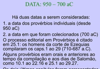 IV. Provérbios de Salomão 10.1-29.27
Provérbios de Salomão 10.1-22.16
Provérbios copiados pelos homens de Ezequias
Palavras do sábio (1ª coleção) 22.17-24.22
Palavras do sábio (2ª coleção) 25.1-29.27
V. Provérbios de Agur 30.1-33
A vida de quem teme a Deus 30.1-14
As maravilhas observadas sobre a terra 30.15-31
A insensatez do orgulho e da ira 30.32,33
VI. Provérbio do rei Lemuel 31.1-31
Conselhos de uma mãe para um filho nobre 31.1-9
Um poema acróstico da esposa perfeita 31.10-31
PROVÉRBIOSPROVÉRBIOS
 