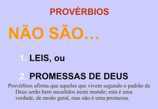 TEMAS TRATADOS
A ira: 14.17, 29; 15.18; 16.32; 19.11.
A generosidade: 3.9-10; 11.24-26; 14.21; 19.17; 22.9.
A correção dos filhos: 13.24; 19.18; 22.6; 15; 23.13-14.
Os tentadores, 4.14; 9.13; 16.29.
O temor de Deus: 1.7; 3.7; 9.10; 10.27; 14.26-27; 15.16,
33; 16.6; 19.23; 23.17; 24.21.
Insensatos, caluniadores: 10.18; de vida curta: 10.21;
desordeiros: 10.23; insensato: 12.15; irritáveis: 12.16;
zombadores do pecado: 14.9; faladores de tolices: 15.2;
insensíveis: 17.10; perigosos: 17.12; ilusórios: 17.24;
intrometidos: 20.3; desprezadores da sabedoria: 23.9;
estúpidos: 27.22; auto-confiantes: 14.16; 28.26;
ira:29;11.
 