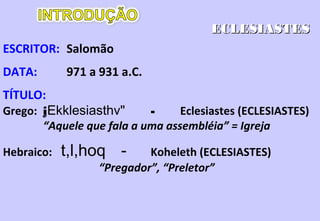 Descobrir qual o melhor bem da vida.
Trata do prazer, da sabedoria, da riqueza, e os considera sem
sentido.
12.13 O melhor bem da vida somente pode ser conseguido ao
temer a Deus e guardar seus mandamentos.
A vida sem Deus, ou, fora da vontade de Deus é fútil.
Como o homem deve se relacionar com o mundo.
A única interpretação possível do mundo é considerá-lo como
criação de Deus e usá-lo e gozá-lo para a Sua glória.
O dar a glória a Deus não consiste em dar nada, e sim,O dar a glória a Deus não consiste em dar nada, e sim,
reconhecer o fato de que tudo vem Dele.reconhecer o fato de que tudo vem Dele.
 