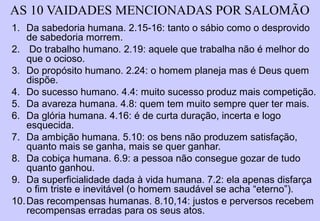 ECLESIASTES
A VIDA COMO ELA É…
DEBAIXO DO SOLDEBAIXO DO SOL
ECL 1.3 (citada 28 vezes)
Isto é: "O operário de hoje trabalha todos os dias em sua
vida, e faz as mesmas tarefas. Grande parte da nossa
vida é construída sobre a esperança do amanhã, do
amanhã que nos aproxima da morte; as pessoas vivem
como se elas não tivessem a certeza da morte que
invalida todo o trabalho realizado em vida.” Albert Camus
 