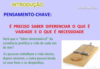 IV. Desenvolvimento do tema
a) Inutilidade dos esforços humanos 3.1-15
b) Fim igual de todas as criaturas 3.16-22
c) Inutilidade de uma vida oprimida 4.1-3
d) Inutilidade da inveja 4.4-6
e) Inutilidade de ser sozinho 4.7-12
f) Inutilidade de uma monarquia hereditária 4.13-16
g) Inutilidade do fingimento numa religião 5.1-7
h) Inutilidade de sistemas materialistas 5.8-14
i) Inutilidade dos produtos do trabalho 5.15-20
j) Inutilidade de uma vida despojada 6.1-9
l) Inutilidade do determinismo da natureza 6.10-12
ECLESIASTESECLESIASTES
 