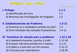 V. A sabedoria prática e seus usos 7.1 - 8.9
a) Provérbios sobre vida e morte, bem e mal 7.1-10
b) A sabedoria e as suas aplicações 7.11-22
c) Observações sábias variadas 7-23 - 8.1
d) A sabedoria na corte do rei 8.2-9
VI. Um retorno ao tema 8.10 - 9.18
a) Inutilidade da compensação 8.10 - 9.12
b) Inutilidade da natureza instável do homem 9.13-18
VII. Mais sobre a sabedoria e seus usos 10.1 - 11.6
ECLESIASTESECLESIASTES
 