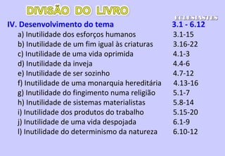 VIII. Temer a Deus e obedecê-Lo 11.7 - 12.7
a) O primeiro resumo das conclusões 11.7-10
b) O segundo resumo: velhice e morte 12.1-7
IX. Epílogo: Confirmação da conclusão 12.8-14
a) Resumo das conclusões do Pregador 12.8
b) Resumo das conclusões do Pregador 12.9-14
ECLESIASTESECLESIASTES
 