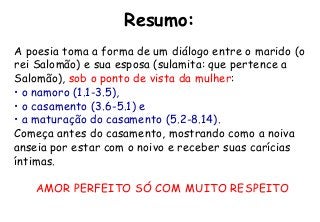 Resumo:
A poesia toma a forma de um diálogo entre o marido (o
rei Salomão) e sua esposa (sulamita: que pertence a
Salomão), sob o ponto de vista da mulher:
• o namoro (1.1-3.5),
• o casamento (3.6-5.1) e
• a maturação do casamento (5.2-8.14).
Começa antes do casamento, mostrando como a noiva
anseia por estar com o noivo e receber suas carícias
íntimas.
AMOR PERFEITO SÓ COM MUITO RESPEITO
 