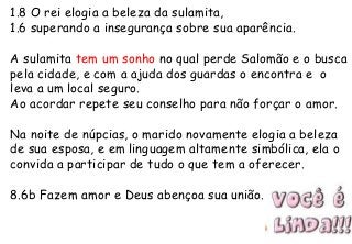 1.8 O rei elogia a beleza da sulamita,
1.6 superando a insegurança sobre sua aparência.
A sulamita tem um sonho no qual perde Salomão e o busca
pela cidade, e com a ajuda dos guardas o encontra e o
leva a um local seguro.
Ao acordar repete seu conselho para não forçar o amor.
Na noite de núpcias, o marido novamente elogia a beleza
de sua esposa, e em linguagem altamente simbólica, ela o
convida a participar de tudo o que tem a oferecer.
8.6b Fazem amor e Deus abençoa sua união.
 