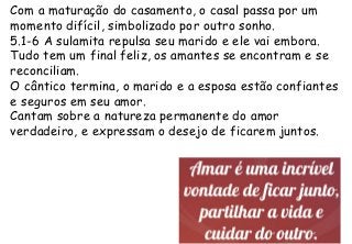 Com a maturação do casamento, o casal passa por um
momento difícil, simbolizado por outro sonho.
5.1-6 A sulamita repulsa seu marido e ele vai embora.
Tudo tem um final feliz, os amantes se encontram e se
reconciliam.
O cântico termina, o marido e a esposa estão confiantes
e seguros em seu amor.
Cantam sobre a natureza permanente do amor
verdadeiro, e expressam o desejo de ficarem juntos.
 