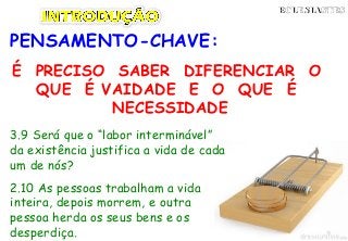 PENSAMENTO-CHAVE:
É PRECISO SABER DIFERENCIAR O
QUE É VAIDADE E O QUE É
NECESSIDADE
ECLESIASTESECLESIASTES
3.9 Será que o “labor interminável”
da existência justifica a vida de cada
um de nós?
2.10 As pessoas trabalham a vida
inteira, depois morrem, e outra
pessoa herda os seus bens e os
desperdiça.
 