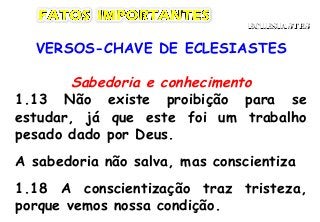 VERSOS-CHAVE DE ECLESIASTES
Sabedoria e conhecimento
1.13 Não existe proibição para se
estudar, já que este foi um trabalho
pesado dado por Deus.
A sabedoria não salva, mas conscientiza
1.18 A conscientização traz tristeza,
porque vemos nossa condição.
ECLESIASTESECLESIASTES
 