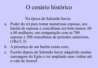 O cenário histórico
Na época de Salomão havia:
a. Poder do rei para tomar numerosas esposas.
Ao escrever Cânticos seu harém de esposas e
concubinas era bem menor, 60 a 80 mulheres,
em comparação com as 700 esposas e 300
concubinas de períodos anteriores (1Rs 11.3).
b. Escrito depois de haver adquirido muitas
carruagens do Egito e ter ampliado suas
vinhas até o vale de Jezreel.
 