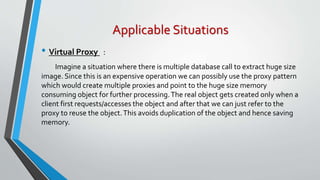 Applicable Situations
• Virtual Proxy :
Imagine a situation where there is multiple database call to extract huge size
image. Since this is an expensive operation we can possibly use the proxy pattern
which would create multiple proxies and point to the huge size memory
consuming object for further processing.The real object gets created only when a
client first requests/accesses the object and after that we can just refer to the
proxy to reuse the object.This avoids duplication of the object and hence saving
memory.
 