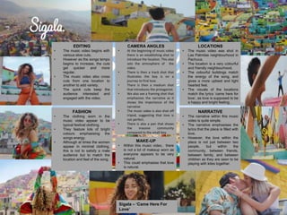 EDITING
• The music video begins with
various slow cuts.
• However as the songs tempo
begins to increase, the cuts
get quicker and more
regular.
• The music video also cross
cuts from one location to
another to add variety.
• The quick cuts keep the
audience interested and
engaged with the video.
CAMERA ANGLES
• At the beginning of music video
there is an establishing shot to
introduce the location. This also
sets the atmosphere of the
video.
• There is then a track shot that
illustrates the boy is on a
journey to find love.
• There is then a medium shot
that introduces the protagonist.
• We also see a framing shot that
emphasises the narrative as it
shows the importance of the
narrative
• The music video is also shot off
tripod, suggesting that love is
not perfect.
• There is also a pan that shows
the massive community
compared to the small boy.
LOCATIONS
• The music video was shot in
Las Palmitas neighbourhood in
Pachuca.
• The location is a very colourful
and friendly neighbourhood.
• The colourful buildings match
the energy of the song, and
gives a more upbeat and light
hearted feel.
• The visuals of the locations
match the lyrics ‘came here for
love’, as love is supposed to be
a happy and bright feeling.
FASHION
• The clothing worn in the
music video appear to be
typical festival clothing.
• They feature lots of bright
colours emphasising the
songs energy.
• Although at times the women
appear in minimal clothing,
this is not to satisfy a male
audience but to match the
location and feel of the song.
MAKE-UP
• Within this music video, there
is not a lot of makeup worn as
everyone appears to be very
natural.
• This could emphasise that love
is natural.
NARRATIVE
• The narrative within this music
video is quite simple.
• The narrative emphasises the
lyrics that the place is filled with
love.
• However, the love within the
place is not just between two
people, but within the
community, between friends,
between family, and between
children as they are seen to be
playing with kites together.
Sigala – ‘Came Here For
Love’
 