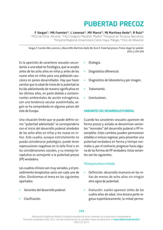 ©Asociación Española de Pediatría. Prohibida la reproducción de los contenidos sin la autorización correspondiente.
Protocolos actualizados al año 2011. Consulte condiciones de uso y posibles nuevas actualizaciones en www.aeped.es/protocolos/
ISSN 2171-8172
193
PUBERTAD PRECOZ
F Vargas(1)
, MA Fuentes(1)
, L Lorenzo(2)
, MV Marco(3)
, MJ Martínez-Aedo(4)
, R Ruiz(5)
(1)
HGU de Elche. Alicante. (2)
HGU Gregorio Marañón. Madrid. (3)
Hospital de Terrassa. Barcelona.
(4)
Hospital Regional Universitario Carlos Haya. Málaga. (5)
HGU de Albacete.
Vargas F, Fuentes MA, Lorenzo L, Marco MV, Martínez-Aedo MJ, Ruiz R. Pubertad precoz. Protoc diagn ter pediatr.
2011;1:193-204
Es la aparición de caracteres sexuales secun-
darios a una edad no fisiológica, que se acepta
antes de los ocho años en niñas y antes de los
nueve años en niños para una población cau-
cásica en países desarrollados. Hay que hacer
constar que la edad de inicio de la pubertad se
ha ido adelantando de manera significativa en
los últimos años, en parte debido a contami-
nantes ambientales de acción estrogénica,
con una tendencia secular autolimitada, se-
gún se ha comprobado en algunos países del
este de Europa.
Una situación límite que se puede definir co-
mo “pubertad adelantada” se correspondería
con el inicio del desarrollo puberal alrededor
de los ocho años en niñas y los nueve en ni-
ños. Este cuadro, aunque estrictamente no
pueda considerarse patológico, puede tener
repercusiones negativas en la talla final o en
las consideraciones sociales, y su manejo te-
rapéutico es semejante a la pubertad precoz
(PP) verdadera.
Los cuadros clínicos son muy variados, y el pro-
cedimiento terapéutico varía con cada uno de
ellos. Dividiremos el tema en los siguientes
apartados:
• Variantes del desarrollo puberal.
• Clasificación.
• Etiología.
• Diagnóstico diferencial.
• Diagnóstico de laboratorio y por imagen.
• Tratamiento.
• Conclusiones.
VARIANTES DEL DESARROLLO PUBERAL
Cuando los caracteres sexuales aparecen de
forma precoz y aislada se denominan varian-
tes “normales” del desarrollo puberal o PP in-
completa. Estos cambios pueden permanecer
estables e incluso regresar, para presentar una
pubertad verdadera en forma y tiempo nor-
males o, por el contrario, progresar hacia algu-
na de las formas de PP verdadera. Estas varian-
tes son las siguientes:
Telarquia precoz aislada
• Definición: desarrollo mamario en las ni-
ñas de menos de ocho años sin ningún
otro signo de pubertad.
• Evolución: suelen aparecer antes de los
cuatro años de edad. Una tercera parte re-
gresa espontáneamente, la mitad perma-
 