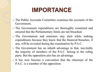 IMPORTANCE
 The Public Accounts Committee examines the accounts of the
Government.
 The Government expenditures are thoroughly examined and
ensured that the Parliamentary limits are not breached.
 The Government and ministers stay alert while making
expenditures because they know that the financial breaches, if
any, will be revealed during the examination by P.A.C.
 The Government has an inbuilt advantage in that, inevitably
the majority of members of the P.A.C. belong to the ruling
party. But the opposition also has an advantage.
 It has now become a convention that the chairman of the
P.A.C. is a member of the opposition.
 
