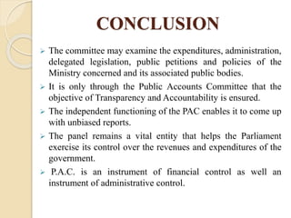 CONCLUSION
 The committee may examine the expenditures, administration,
delegated legislation, public petitions and policies of the
Ministry concerned and its associated public bodies.
 It is only through the Public Accounts Committee that the
objective of Transparency and Accountability is ensured.
 The independent functioning of the PAC enables it to come up
with unbiased reports.
 The panel remains a vital entity that helps the Parliament
exercise its control over the revenues and expenditures of the
government.
 P.A.C. is an instrument of financial control as well an
instrument of administrative control.
 