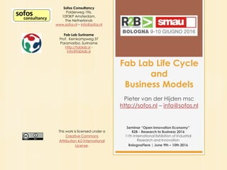 Fab Lab Life Cycle
and
Business Models
Pieter van der Hijden msc
http://sofos.nl – info@sofos.nl
Seminar “Open Innovation Economy”
R2B - Research to Business 2016
11th International Exhibition of Industrial
Research and Innovation
BolognaFiere | June 9th – 10th 2016
Sofos Consultancy
Polderweg 196,
1093KP Amsterdam,
The Netherlands
www.sofos.nl – info@sofos.nl
Fab Lab Suriname
Prof. Kernkampweg 37
Paramaribo, Suriname
http://fablab.sr -
info@fablab.sr
This work is licensed under a
Creative Commons
Attribution 4.0 International
License.
 