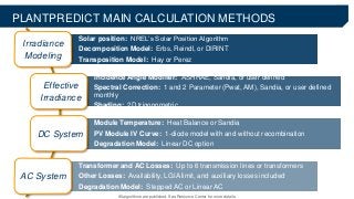 Solar position: NREL’s Solar Position Algorithm
Decomposition Model: Erbs, Reindl, or DIRINT
Transposition Model: Hay or Perez
Incidence Angle Modifier: ASHRAE, Sandia, or user defined
Spectral Correction: 1 and 2 Parameter (Pwat, AM), Sandia, or user defined
monthly
Shading: 2D trigonometric
Module Temperature: Heat Balance or Sandia
PV Module IV Curve: 1-diode model with and without recombination
Degradation Model: Linear DC option
Transformer and AC Losses: Up to 6 transmission lines or transformers
Other Losses: Availability, LGIA limit, and auxiliary losses included
Degradation Model: Stepped AC or Linear AC
PLANTPREDICT MAIN CALCULATION METHODS
Irradiance
Modeling
Effective
Irradiance
DC System
AC System
All algorithms are published. See Resource Center for more details.
 