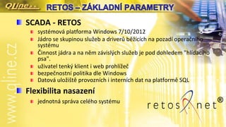 SCADA - RETOS
systémová platforma Windows 7/10/2012
Jádro se skupinou služeb a driverů běžících na pozadí operačního
systému
Činnost jádra a na něm závislých služeb je pod dohledem "hlídacího
psa".
uživatel tenký klient i web prohlížeč
bezpečnostní politika dle Windows
Datová uložiště provozních i interních dat na platformě SQL
Flexibilita nasazení
jednotná správa celého systému ®
 