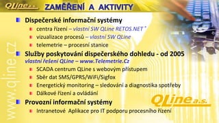 Dispečerské informační systémy
centra řízení – vlastní SW QLine RETOS.NET ®
vizualizace procesů – vlastní SW QLine
telemetrie – procesní stanice
Služby poskytování dispečerského dohledu - od 2005
vlastní řešení QLine – www.Telemetrie.Cz
SCADA centrum QLine s webovým přístupem
Sběr dat SMS/GPRS/WiFi/Sigfox
Energetický monitoring – sledování a diagnostika spotřeby
Dálkové řízení a ovládání
Provozní informační systémy
Intranetové Aplikace pro IT podporu procesního řízení
 