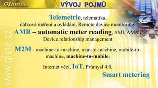 Telemetrie, telematika,
dálkové měření a ovládání, Remote device monitoring,
AMR – automatic meter reading, AMI, AMM,
Device relationship management
M2M - machine-to-machine, man-to-machine, mobile-to-
machine, machine-to-mobile,
Internet věcí, IoT, Průmysl 4.0,
Smart metering
 