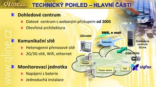 Dohledové centrum
Datové centrum s webovým přístupem od 2005
Otevřená architektura
Komunikační sítě
Heterogenní přenosové sítě
2G/3G sítě, Wifi, ethernet
Monitorovací jednotka
Napájení z baterie
Jednoduchá instalace
GSM/GPRS
Čerpací stanice
Dohledové
centrum
QLine
Internet
SMS, e mail
Vodojem
ČOV
Uživatel
 