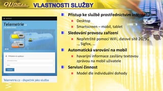 Přístup ke službě prostřednictvím internetu
Desktop
Smartscreen – mobil, tablet
Sledování provozu zařízení
Nepřetržitě pomocí WiFi, datové sítě 2G/3G
.., Sigfox, …
Automatická varování na mobil
havarijní informace zasílány textovou
zprávou na mobil uživatele
Servisní činnost
Model dle individuální dohody
 