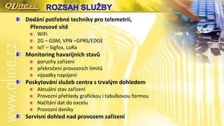 Dodání potřebné techniky pro telemetrii,
Přenosové sítě
WiFi
2G – GSM, VPN –GPRS/EDGE
IoT – Sigfox, LoRa
Monitoring havarijních stavů
poruchy zařízení
překročení provozních limitů
výpadky napájení
Poskytování služeb centra s trvalým dohledem
Aktuální stav zařízení
Provozní přehledy grafickou i tabulkovou formou
Načítání dat do excelu
Provozní deníky
Servisní dohled nad provozem zařízení
 