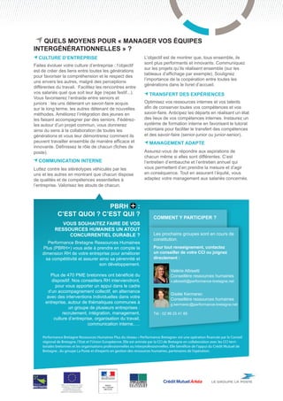 Quels moyens pour « manager vos équipes
intergénérationnelles » ?
  culture d’ENTREPRISE                                               L’objectif est de montrer que, tous ensemble, ils
                                                                     sont plus performants et innovants. Communiquez
Faites évoluer votre culture d’entreprise : l’objectif
                                                                     sur les projets qu’ils réalisent ensemble (sur les
est de créer des liens entre toutes les générations
                                                                     tableaux d’affichage par exemple). Soulignez
pour favoriser la compréhension et le respect des
                                                                     l’importance de la coopération entre toutes les
uns envers les autres, malgré des perceptions
                                                                     générations dans le livret d’accueil.
différentes du travail. Facilitez les rencontres entre
vos salariés quel que soit leur âge (repas festif...).                  transfert des expériences
Vous favoriserez l’entraide entre seniors et
juniors : les uns détenant un savoir-faire acquis                    Optimisez vos ressources internes et vos talents
sur le long terme, les autres détenant de nouvelles                  afin de conserver toutes vos compétences et vos
méthodes. Améliorez l’intégration des jeunes en                      savoir-faire. Anticipez les départs en réalisant un état
les faisant accompagner par des seniors. Fédérez-                    des lieux de vos compétences internes. Instaurez un
les autour d’un projet commun, vous donnerez                         système de formation interne en favorisant le tutorat
ainsi du sens à la collaboration de toutes les                       volontaire pour faciliter le transfert des compétences
générations et vous leur démontrerez comment ils                     et des savoir-faire (senior-junior ou junior-senior).
peuvent travailler ensemble de manière efficace et                      management adapte
innovante. Définissez le rôle de chacun (fiches de
poste).                                                              Assurez-vous de répondre aux aspirations de
                                                                     chacun même si elles sont différentes. C’est
  Communication interne                                              l’entretien d’embauche et l’entretien annuel qui
Luttez contre les stéréotypes véhiculés par les                      vous permettent d’en prendre la mesure et d’agir
uns et les autres en montrant que chacun dispose                     en conséquence. Tout en assurant l’équité, vous
de qualités et de compétences essentielles à                         adaptez votre management aux salariés concernés.
l’entreprise. Valorisez les atouts de chacun.



                            PBRH :
             c’est quoi ? c’est qui ?                                      Comment y participer ?
              Vous souhaitez faire de vos
           ressources humaines un atout
                concurrentiel durable ?                                    Les prochains groupes sont en cours de
                                                                           constitution.
       Performance Bretagne Ressources Humaines
    Plus (PBRH+) vous aide à prendre en compte la                          Pour tout renseignement, contactez
    dimension RH de votre entreprise pour améliorer                        un conseiller de votre CCI ou joignez
      sa compétitivité et assurer ainsi sa pérennité et                    directement :
                                  son développement.                       	
                                                                           	          Valérie Albisetti
         Plus de 470 PME bretonnes ont bénéficié du                        	          Conseillère ressources humaines
         dispositif. Nos conseillers RH interviendront,                    	          v.albisetti@performance-bretagne.net
           pour vous apporter un appui dans le cadre
       d’un accompagnement collectif, en alternance
                                                                           	          Gisèle Kermarec
       avec des interventions individuelles dans votre
                                                                           	          Conseillère ressources humaines
      entreprise, autour de thématiques communes à                         	          g.kermarec@performance-bretagne.net
                  un groupe de plusieurs entreprises :                     	
               recrutement, intégration, management,                       Tél : 02 99 25 41 85
          culture d’entreprise, organisation du travail,
                            communication interne,….

    Performance Bretagne Ressources Humaines Plus du réseau « Performance Bretagne» est une opération financée par le Conseil
    régional de Bretagne, l’Etat et l’Union Européenne. Elle est animée par la CCI de Bretagne en collaboration avec les CCI terri-
    toriales bretonnes et les organisations professionnelles ou interprofessionnelles. Elle bénéficie de l’appui du Crédit Mutuel de
    Bretagne , du groupe La Poste et d’experts en gestion des ressources humaines, partenaires de l’opération.




               PBRH+ est cofinancée par l’Union
                européenne. L’Europe s’engage
                   en Bretagne avec le Fonds
                  européen de développement
               régional ou Fonds social européen
 