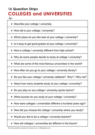 16 Question Strips
COLLEGES and UNIVERSITIES

 Describe your college / university.
 How old is your college / university?
 Which place do you like best at your college / university?
 Is it easy to get good grades at your college / university?
 How is college / university different from high school?
 Why do some people decide to study at college / university?
 What are some of the most famous universities in the world?
 How often do you go to your college / university library?
 Do you like your college / university cafeteria? Why? / Why not?
 About how many students study at your college / university?
 Do you play on any college / university sports teams?
 What courses do you study at your college / university?
 How were colleges / universities different a hundred years ago?
 How did you choose the college / university where you study?
 Would you like to be a college / university teacher?
 How will colleges / universities be different in the future?
Permission granted to reproduce for classroom use. © allthingstopics.com
 