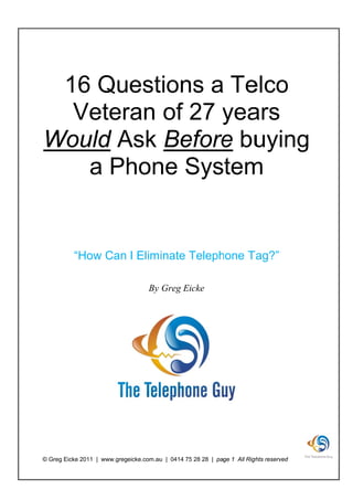 16 Quest s a Te o
        tion     elco
  Ve ran of 27 yea
   eter     2 y ars
W ld Ask Be e bu ng
Woul A     efore uyin
   a Ph ne System
      hon S      m


          “How Can I Eliminate Teleph
             w                 T    hone T
                                         Tag?”

                                   By Greg Ei
                                            icke




© Greg Eicke 2011 | www.gregeicke.com.au | 0414 75 28 28 | page 1 All Righ reserved
                                       u         5                      ghts      d
 
 