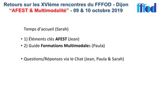 Retours sur les XVIème rencontres du FFFOD - Dijon
“AFEST & Multimodalité” - 09 & 10 octobre 2019
Temps d’accueil (Sarah)
• 1) Éléments clés AFEST (Jean)
• 2) Guide Formations Multimodales (Paula)
• Questions/Réponses via le Chat (Jean, Paula & Sarah)
 