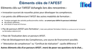 Éléments clés de l’AFEST
Eléments clés sur l’AFEST échangés lors des rencontres :
> Innovation ouvrant de nouvelles pistes pour développer les compétences.
> Les points clés différenciant l’AFEST des autres modalités de formation :
● l’analyse partagée des activités professionnelles réelles : un amont pour définir le parcours individuel
● des phases réflexives,
● et le droit à l’essai et à l’erreur.
> Pas de parcours AFEST sans formateur ; mais sans préciser formateur interne (un professionnel de l’entreprise)
ou formateur externe (OF)
> Place de l’évaluation dans un parcours AFEST.
> Plan de Développement des Compétences, une source de financement possible.
> “Attestation de compétences” ou “Certificat de réalisation” : quelle différence ?
Autres éléments clés d’un parcours AFEST ; merci de poser vos questions via le chat...
 