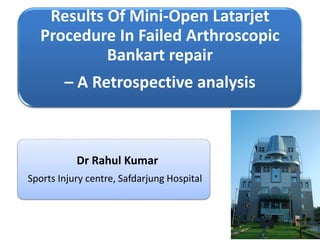 Results Of Mini-Open Latarjet 
Procedure In Failed Arthroscopic 
Bankart repair 
– A Retrospective analysis 
Dr Rahul Kumar 
Sports Injury centre, Safdarjung Hospital 
 