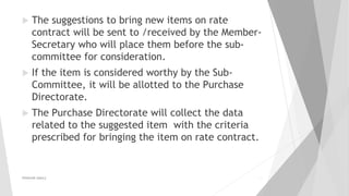  The suggestions to bring new items on rate
contract will be sent to /received by the Member-
Secretary who will place them before the sub-
committee for consideration.
 If the item is considered worthy by the Sub-
Committee, it will be allotted to the Purchase
Directorate.
 The Purchase Directorate will collect the data
related to the suggested item with the criteria
prescribed for bringing the item on rate contract.
PRAKHAR AMULE 11
 