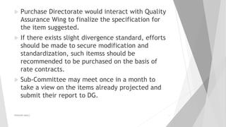 Purchase Directorate would interact with Quality
Assurance Wing to finalize the specification for
the item suggested.
 If there exists slight divergence standard, efforts
should be made to secure modification and
standardization, such itemss should be
recommended to be purchased on the basis of
rate contracts.
 Sub-Committee may meet once in a month to
take a view on the items already projected and
submit their report to DG.
PRAKHAR AMULE 12
 