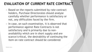 EVALUATION OF CURRENT RATE CONTRACT
 Based on the reports submitted by rate contract
holders, Purchase Directorates should analyse
carefully whether performance is satisfactory or
not, any difficulties faced by the firm.
 In case, on such examination, it is observed that
performance against Rate Contracts is not
satisfactory and is primarily due to non-
availability which are in short supply and are
scarce/critical, the desirability of continuing the
item on rate contract should be considered.
PRAKHAR AMULE 13
 