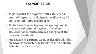 PAYMENT TERMS
 As per DGS&D the payment terms are 98% on
proof of inspection and dispatch and balance 2%
on receipt of items by consignee.
 At the time of planning any change required in
the standard terms of payment should be
discussed for consideration and approval of the
competent authority.
 Any change in payment terms as decided with the
approval of competent authority has to be clearly
indicated in the enquiry.
PRAKHAR AMULE 17
 