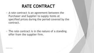 RATE CONTRACT
 A rate contract is an agreement between the
Purchaser and Supplier to supply items at
specified prices during the period covered by the
contract.
 The rate contract is in the nature of a standing
offer from the supplier firm.
PRAKHAR AMULE 2
 