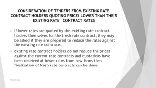 CONSIDERATION OF TENDERS FROM EXISTING RATE
CONTRACT HOLDERS QUOTING PRICES LOWER THAN THEIR
EXISTING RATE CONTRACT RATES
 If lower rates are quoted by the existing rate contract
holders themselves for the fresh rate contract, they may
be asked if they are prepared to reduce the rates against
the existing rate contracts.
 existing rate contract holders do not reduce the prices
against the current rate contracts and quotations have
been received at lower rates from new firms then
finalization of fresh rate contracts can be done.
PRAKHAR AMULE 21
 