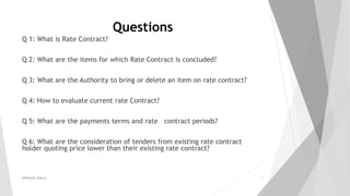 Questions
Q 1: What is Rate Contract?
Q 2: What are the items for which Rate Contract is concluded?
Q 3: What are the Authority to bring or delete an item on rate contract?
Q 4: How to evaluate current rate Contract?
Q 5: What are the payments terms and rate contract periods?
Q 6: What are the consideration of tenders from existing rate contract
holder quoting price lower than their existing rate contract?
PRAKHAR AMULE 25
 
