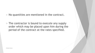  No quantities are mentioned in the contract.
 The contractor is bound to execute any supply
order which may be placed upon him during the
period of the contract at the rates specified.
PRAKHAR AMULE 3
 